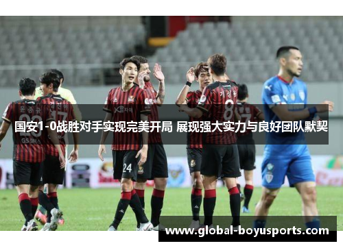 国安1-0战胜对手实现完美开局 展现强大实力与良好团队默契